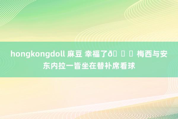 hongkongdoll 麻豆 幸福了😊梅西与安东内拉一皆坐在替补席看球