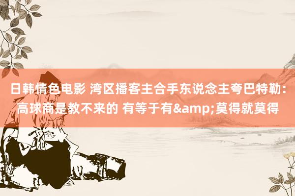 日韩情色电影 湾区播客主合手东说念主夸巴特勒：高球商是教不来的 有等于有&莫得就莫得