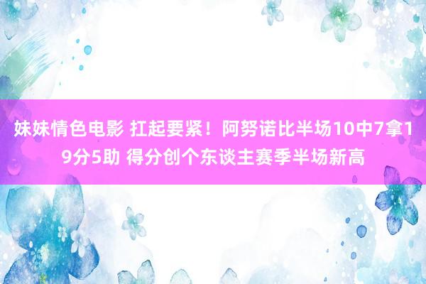妹妹情色电影 扛起要紧！阿努诺比半场10中7拿19分5助 得分创个东谈主赛季半场新高