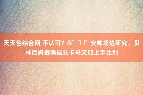 天天色综合网 不认可？👀安帅场边研究，<a href=