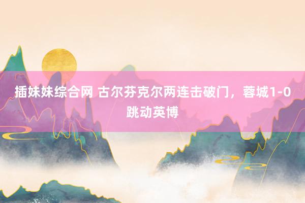 插妹妹综合网 古尔芬克尔两连击破门，蓉城1-0跳动英博