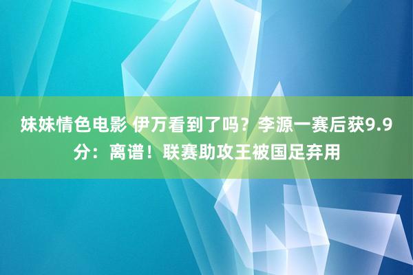妹妹情色电影 伊万看到了吗？李源一赛后获9.9分：离谱！联赛助攻王被国足弃用