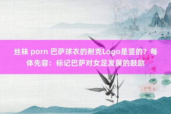 丝袜 porn 巴萨球衣的耐克Logo是竖的？每体先容：标记巴萨对女足发展的鼓励