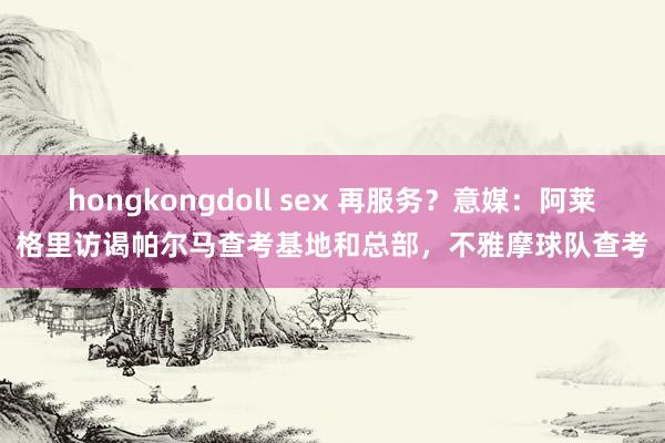 hongkongdoll sex 再服务？意媒：阿莱格里访谒帕尔马查考基地和总部，不雅摩球队查考