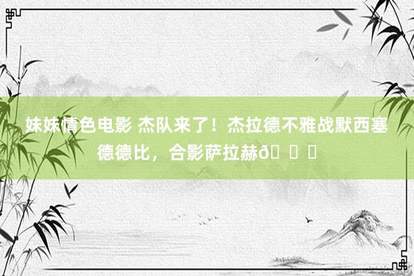 妹妹情色电影 杰队来了！杰拉德不雅战默西塞德德比，合影萨拉赫👍