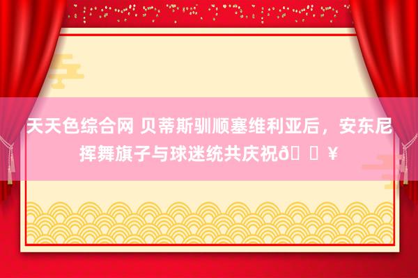 天天色综合网 贝蒂斯驯顺塞维利亚后，安东尼挥舞旗子与球迷统共庆祝🔥