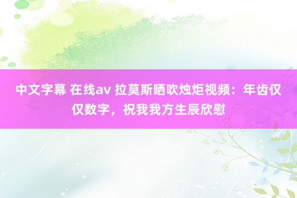 中文字幕 在线av 拉莫斯晒吹烛炬视频：年齿仅仅数字，祝我我方生辰欣慰