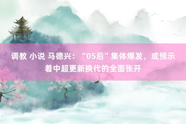 调教 小说 马德兴：“05后”集体爆发，或预示着中超更新换代的全面张开